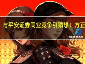 与平安证券同业竞争引猜想！方正证券：正与各方一起按监管指引开展工作