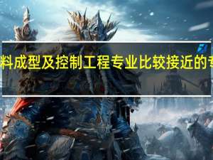 与材料成型及控制工程专业比较接近的专业有哪些。与材料成型与控制技术相类似的专业有什么