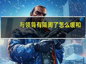 与领导有隔阂了怎么缓和