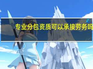 专业分包资质可以承接劳务吗（专业分包资质有哪些）