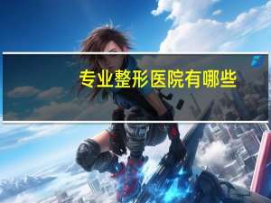 专业整形医院有哪些？全国最好整形医院排名