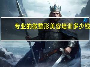 专业的微整形美容培训多少钱 学微整一般要交多少学费
