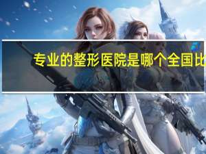 专业的整形医院是哪个 全国比较好的，影响力较大的的整形美容医院都有哪些