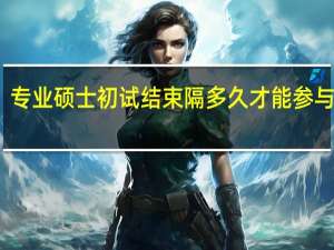 专业硕士初试结束隔多久才能参与复试