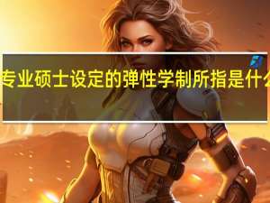 专业硕士设定的弹性学制所指是什么意思