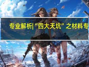 专业解析 | “四大天坑”之材料专业，可能是加速崛起的“后起之秀”
