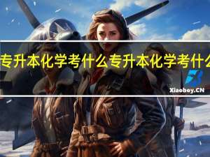 专升本化学考什么 专升本化学考什么专业