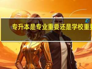 专升本是专业重要还是学校重要