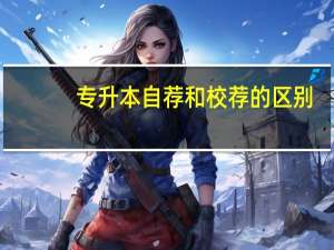 专升本自荐和校荐的区别