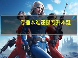 专插本难还是专升本难