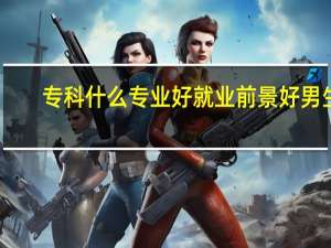 ?？剖裁磳I(yè)好就業(yè)前景好男生（?？剖裁磳I(yè)好就業(yè)）