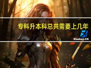 专科升本科总共需要上几年