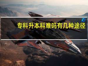 专科升本科难吗 有几种途径