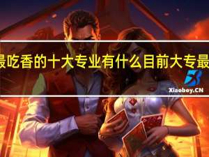 专科最吃香的十大专业有什么 目前大专最热门有哪些