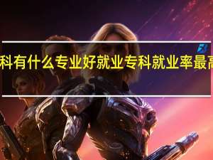 专科有什么专业好就业 专科就业率最高的专业
