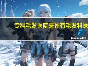 专科毛发医院 亳州有毛发科医院吗