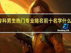 专科男生热门专业排名前十名 学什么好就业