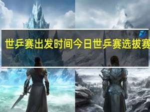 世乒赛出发时间 今日世乒赛选拔赛时间