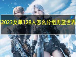 世乒赛2023女单128人怎么分组 男篮世界杯2023分组