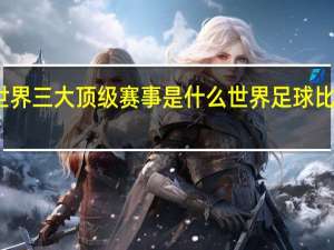 世界三大顶级赛事是什么 世界足球比赛赛程