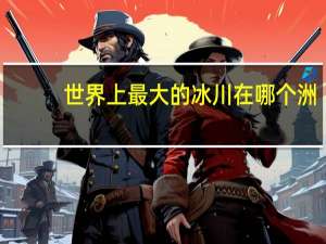 世界上最大的冰川在哪个洲