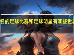 世界上著名的足球比赛和足球明星有哪些 世界足球排名明星