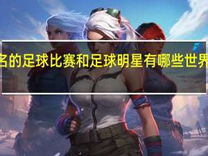 世界上著名的足球比赛和足球明星有哪些 世界足球明星100名