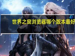 世界之窗浏览器哪个版本最好（世界之窗浏览器怎么样）