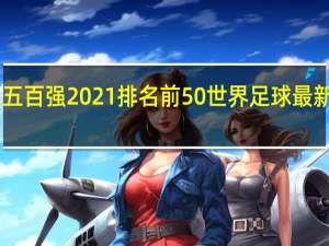世界五百强2021排名前50 世界足球最新排名2021