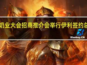 世界奶业大会招商推介会举行 伊利签约总金额1200.63亿元