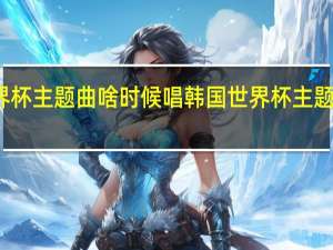 世界杯主题曲啥时候唱 韩国世界杯主题曲叫什么