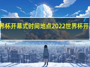 世界杯开幕式时间地点 2022世界杯开幕式演出