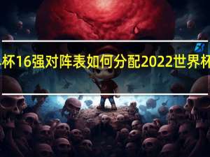 世界杯16强对阵表如何分配 2022世界杯16强名单
