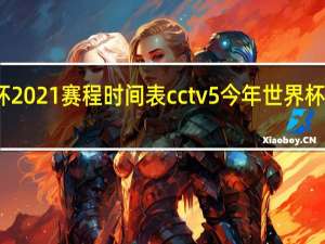 世界杯2021赛程时间表cctv5 今年世界杯决赛时间表