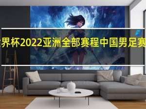 世界杯2022亚洲全部赛程 中国男足赛程2022