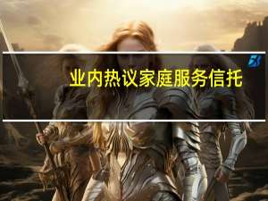业内热议家庭服务信托： 家庭资产将迎信托化浪潮