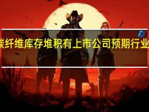 业内称碳纤维库存堆积 有上市公司预期行业低迷期将持续