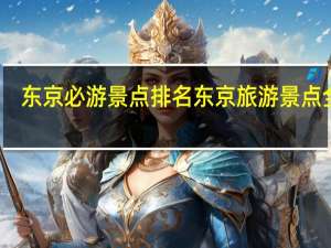 东京必游景点排名东京旅游景点全集