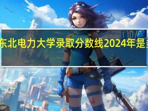 东北电力大学录取分数线2024年是多少分(附各省录取最低分)