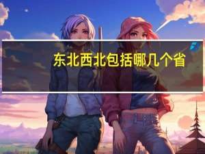 东北西北包括哪几个省（东北包括哪几个省）
