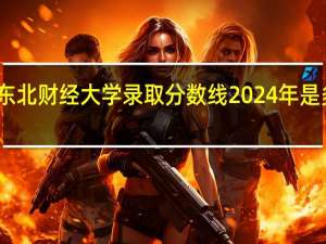 东北财经大学录取分数线2024年是多少分(附各省录取最低分)