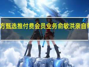 东方甄选推付费会员业务俞敏洪亲自带队直播