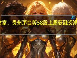 东方财富、贵州茅台等58股上周获融资净买入超亿元