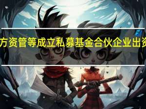东方资管等成立私募基金合伙企业 出资额10亿