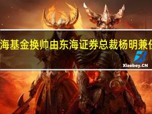 东海基金换帅 由东海证券总裁杨明兼任董事长