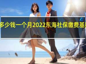 东海社保多少钱一个月　2022东海社保缴费基数及比例一览表