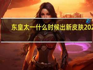 东皇太一什么时候出新皮肤2021（东皇太一什么时候出）