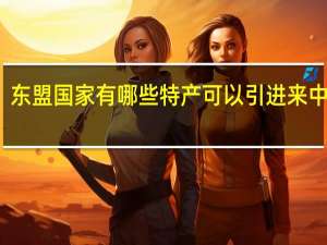 东盟国家有哪些特产可以引进来中国的（东盟国家有哪些）