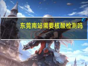 东莞南站需要核酸检测吗（东莞南站）