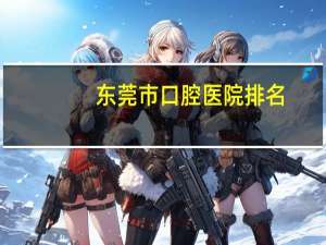 东莞市口腔医院排名，东莞最好最正规的口腔医院是哪一家